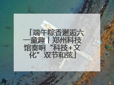 端午粽香邂逅六一童趣丨郑州科技馆奏响“科技+文化”双节和弦